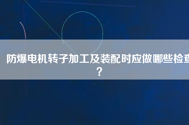 防爆電機(jī)轉(zhuǎn)子加工及裝配時(shí)應(yīng)做哪些檢查？